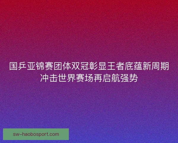 国乒亚锦赛团体双冠彰显王者底蕴新周期冲击世界赛场再启航强势