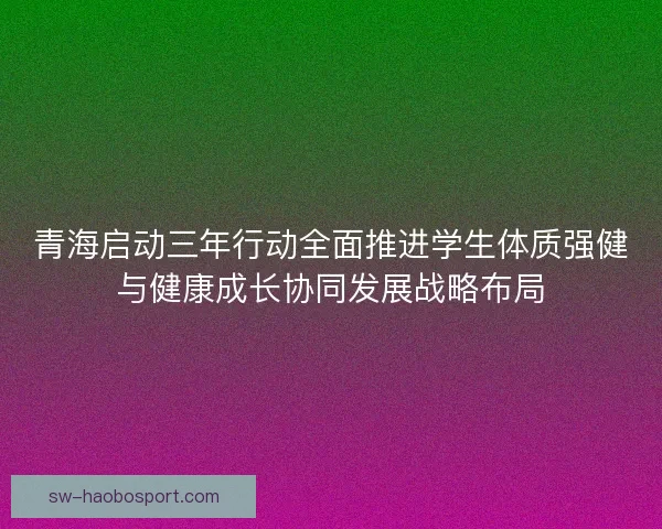 青海启动三年行动全面推进学生体质强健与健康成长协同发展战略布局