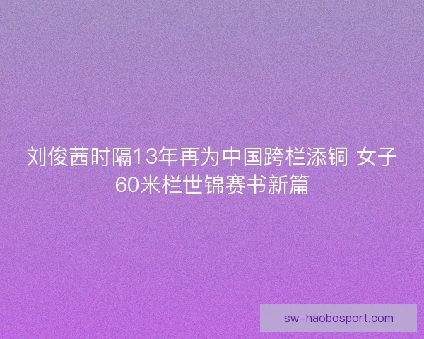 刘俊茜时隔13年再为中国跨栏添铜 女子60米栏世锦赛书新篇