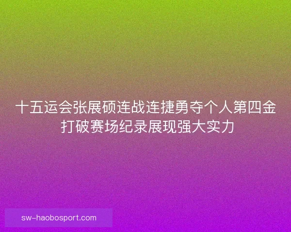 十五运会张展硕连战连捷勇夺个人第四金 打破赛场纪录展现强大实力